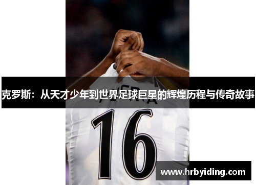 克罗斯：从天才少年到世界足球巨星的辉煌历程与传奇故事